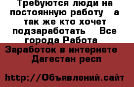 Требуются люди на постоянную работу,  а так же кто хочет подзаработать! - Все города Работа » Заработок в интернете   . Дагестан респ.